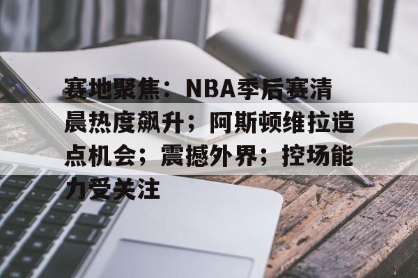 赛地聚焦：NBA季后赛清晨热度飙升；阿斯顿维拉造点机会；震撼外界；控场能力受关注的简单介绍